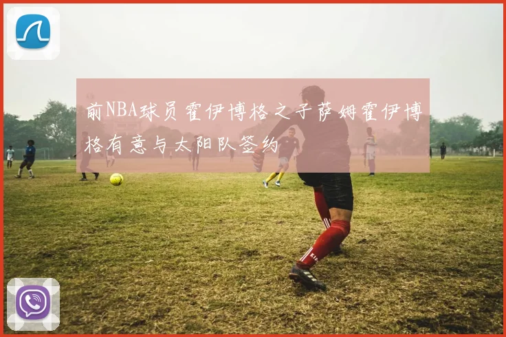 前NBA球员霍伊博格之子萨姆霍伊博格有意与太阳队签约