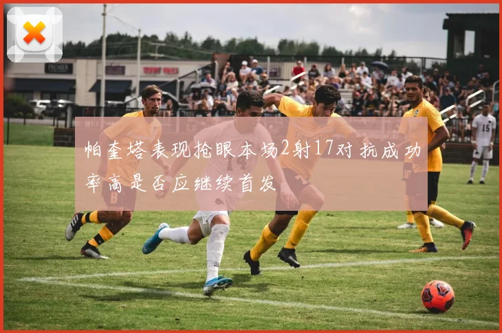帕奎塔表现抢眼本场2射17对抗成功率高是否应继续首发