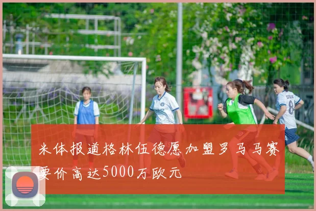 米体报道格林伍德愿加盟罗马马赛要价高达5000万欧元