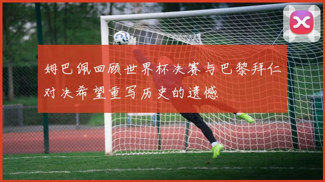 姆巴佩回顾世界杯决赛与巴黎拜仁对决希望重写历史的遗憾