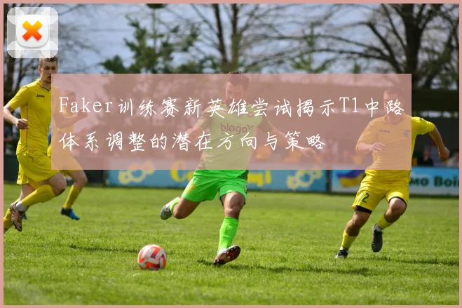 Faker训练赛新英雄尝试揭示T1中路体系调整的潜在方向与策略