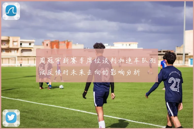 周冠宇新赛季席位谈判加速车队测试反馈对未来去向的影响分析