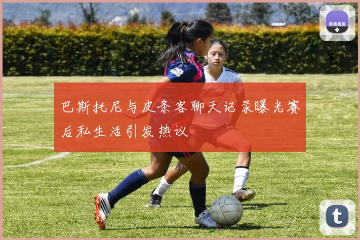 巴斯托尼与皮条客聊天记录曝光赛后私生活引发热议