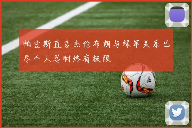 帕金斯直言杰伦布朗与绿军关系已尽个人忍耐终有极限