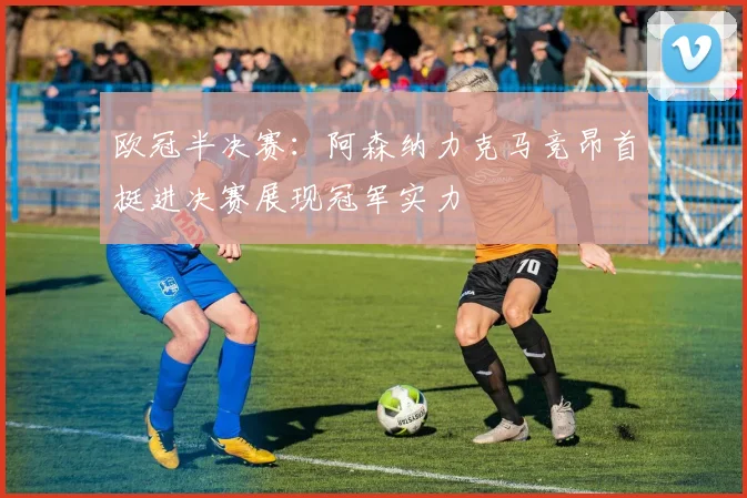 欧冠半决赛：阿森纳力克马竞昂首挺进决赛展现冠军实力