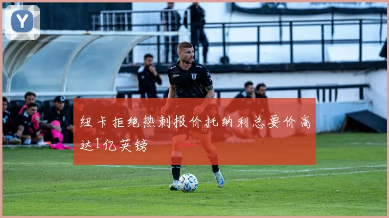 纽卡拒绝热刺报价托纳利总要价高达1亿英镑
