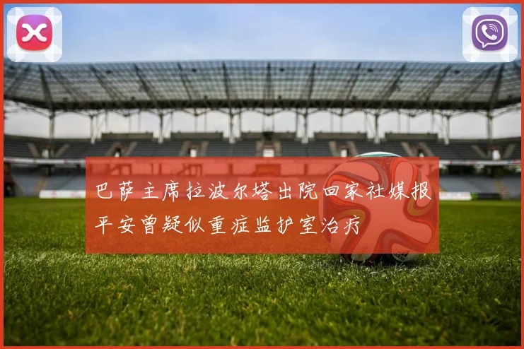 巴萨主席拉波尔塔出院回家社媒报平安曾疑似重症监护室治疗