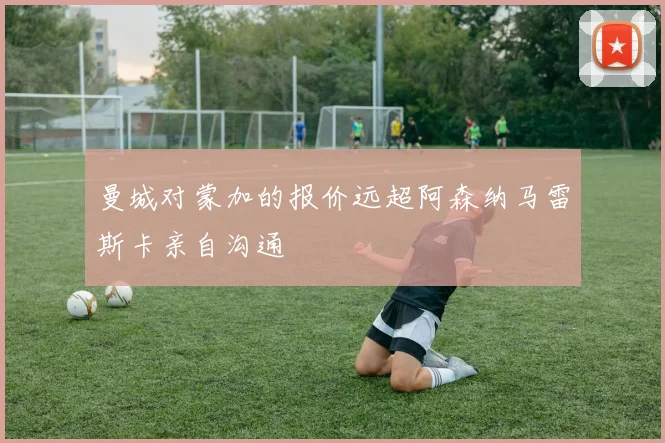 曼城对蒙加的报价远超阿森纳马雷斯卡亲自沟通