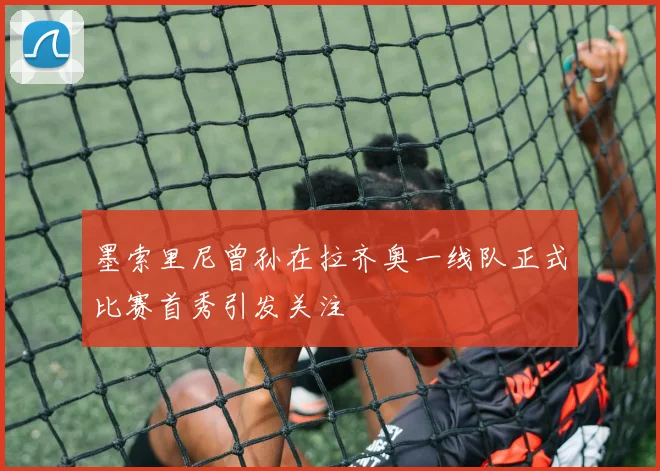 墨索里尼曾孙在拉齐奥一线队正式比赛首秀引发关注