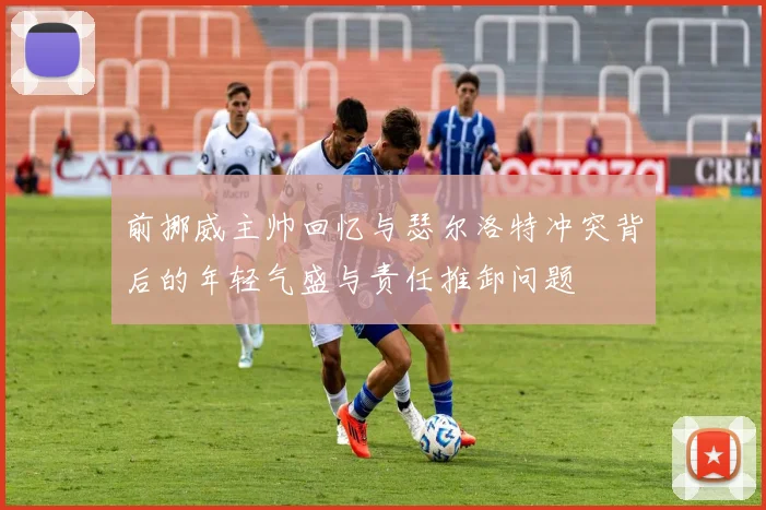 前挪威主帅回忆与瑟尔洛特冲突背后的年轻气盛与责任推卸问题