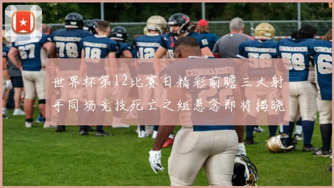 世界杯第12比赛日精彩前瞻三大射手同场竞技死亡之组悬念即将揭晓
