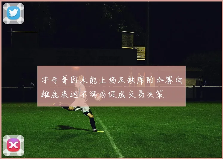 字母哥因未能上场及缺席附加赛向雄鹿表达不满或促成交易决策