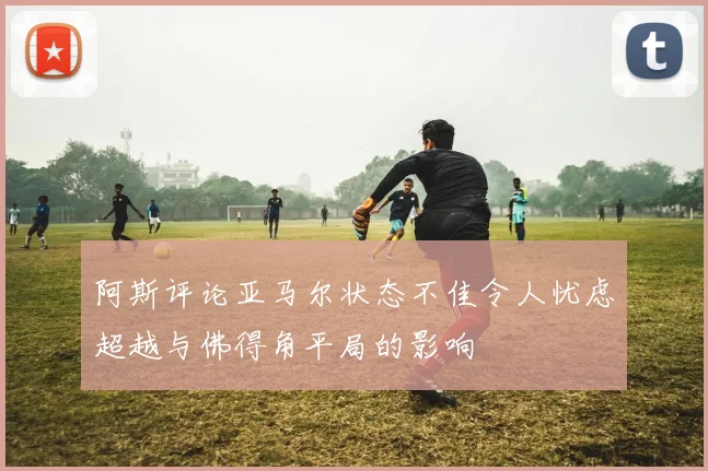 阿斯评论亚马尔状态不佳令人忧虑超越与佛得角平局的影响