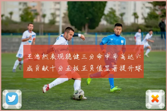 王浩然表现稳健三分命中率高达六成贡献十分五板正负值显著提升球队表现