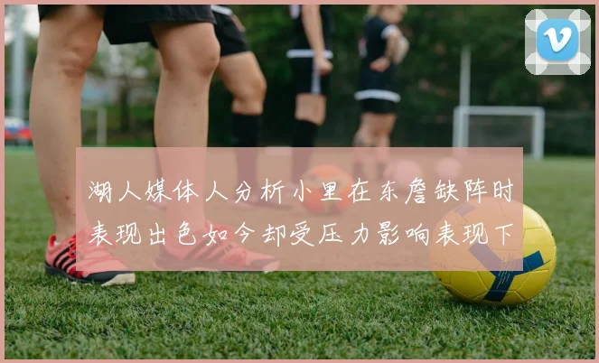 湖人媒体人分析小里在东詹缺阵时表现出色如今却受压力影响表现下滑