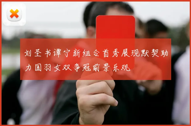 刘圣书谭宁新组合首秀展现默契助力国羽女双争冠前景乐观