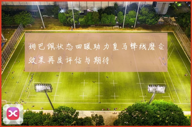 姆巴佩状态回暖助力皇马锋线磨合效果再度评估与期待