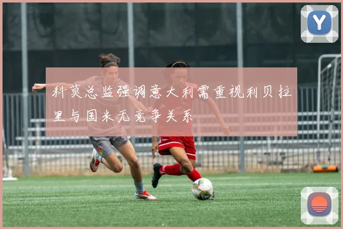 科莫总监强调意大利需重视利贝拉里与国米无竞争关系
