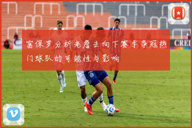 富保罗分析老詹去向下赛季争冠热门球队的可能性与影响