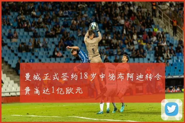 曼城正式签约18岁中场布阿迪转会费高达1亿欧元